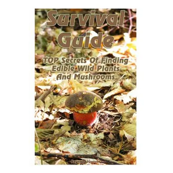 Survival Guide: TOP Secrets Of Finding Edible Wild Plants And Mushrooms: (Edible Wild Plants, Edible Mushrooms, How To Survive)