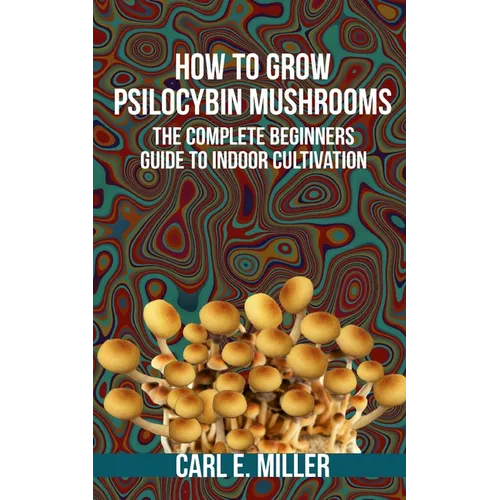 How to Grow Psilocybin Mushrooms: The Complete Beginners Guide to Indoor Cultivation