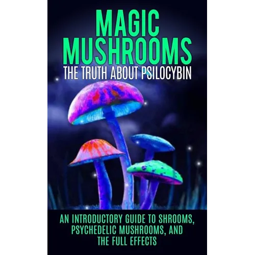 Magic Mushrooms: The Truth About Psilocybin: An Introductory Guide to Shrooms, Psychedelic Mushrooms, And The Full Effects