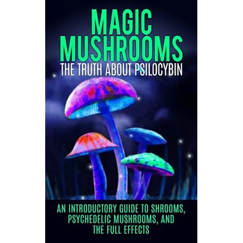 Magic Mushrooms: The Truth About Psilocybin: An Introductory Guide to Shrooms, Psychedelic Mushrooms, And The Full Effects