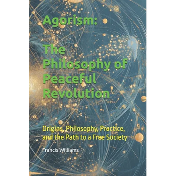 Agorism: The Philosophy of Peaceful Revolution: Origins, Philosophy, Practice, and the Path to a Free Society