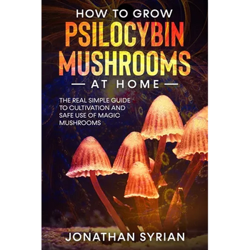 How to Grow Psilocybin Mushrooms at Home: The Real Simple Guide to Cultivation and Safe Use of Magic Mushrooms