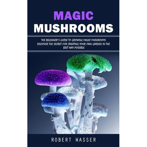 Magic Mushrooms: The Beginner's Guide to Growing Magic Mushrooms (Discover the Secret for Creating Your Own Garden in the Best Way Possible)