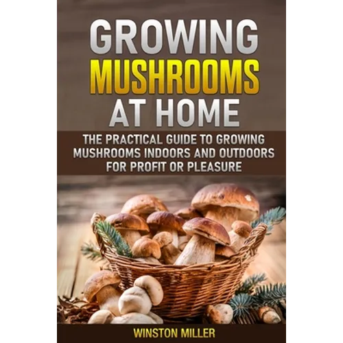 Growing Mushrooms at Home: The Practical Guide to Growing Mushrooms Indoors and Outdoors for Profit or Pleasure