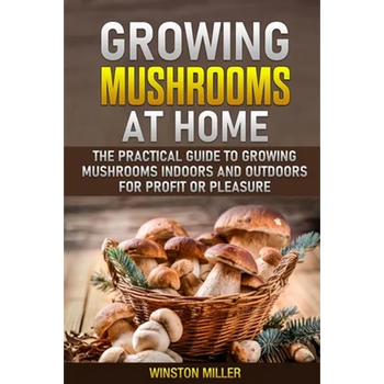 Growing Mushrooms at Home: The Practical Guide to Growing Mushrooms Indoors and Outdoors for Profit or Pleasure