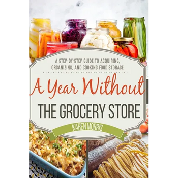A Year Without the Grocery Store: A Step by Step Guide to Acquiring, Organizing, and Cooking Food Storage