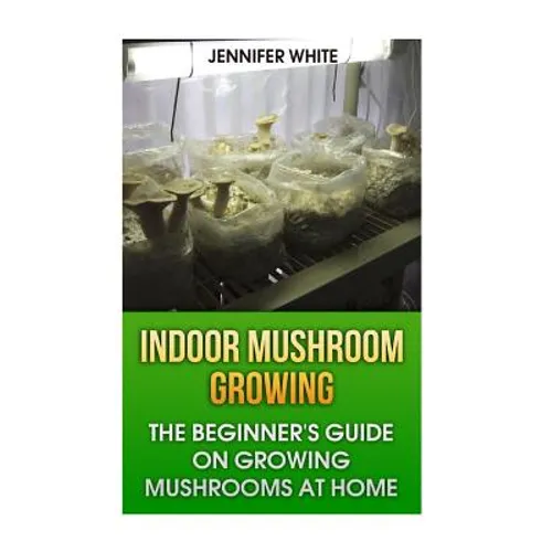 Indoor Mushroom Growing: The Beginner's Guide on Growing Mushrooms at Home: (Growing Mushrooms, Mushroom Gardening)