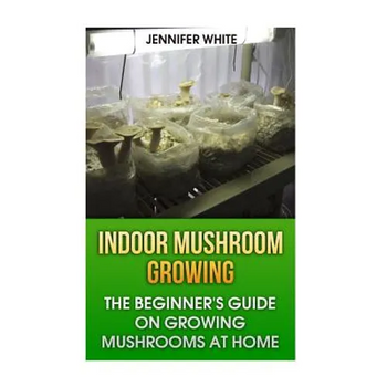 Indoor Mushroom Growing: The Beginner's Guide on Growing Mushrooms at Home: (Growing Mushrooms, Mushroom Gardening)