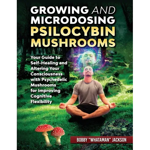 Growing and Microdosing Psilocybin Mushrooms: Your Guide to Self-Healing and Altering Your Consciousness with Psychedelic Mushrooms for Improving Cogn