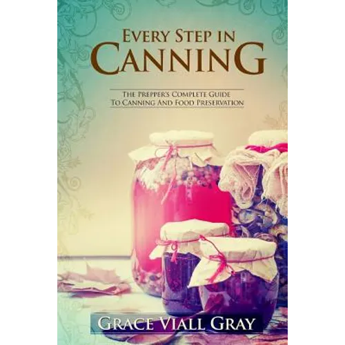 Every Step in Canning: The Complete Prepper's Guide To Canning Food Preservation